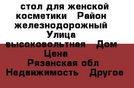 стол для женской косметики › Район ­ железнодорожный › Улица ­ высоковольтная › Дом ­ 37 › Цена ­ 2 500 - Рязанская обл. Недвижимость » Другое   